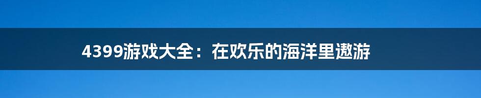 4399游戏大全:在欢乐的海洋里遨游