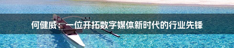 何健威:一位开拓数字媒体新时代的行业先锋