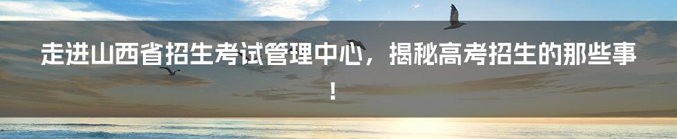 走进山西省招生考试管理中心，揭秘高考招生的那些事！