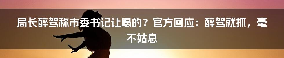 局长醉驾称市委书记让喝的？官方回应：醉驾就抓，毫不姑息