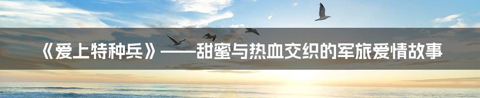 《爱上特种兵》——甜蜜与热血交织的军旅爱情故事