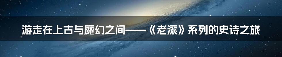 游走在上古与魔幻之间——《老滚》系列的史诗之旅