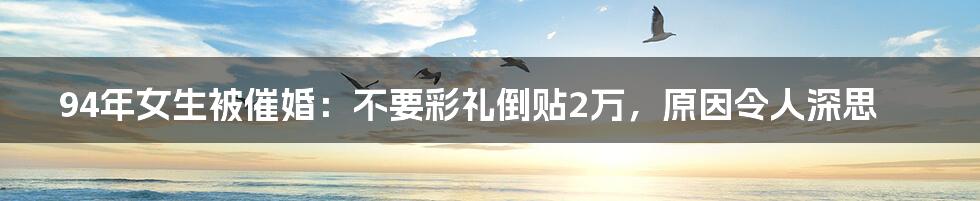 94年女生被催婚：不要彩礼倒贴2万，原因令人深思