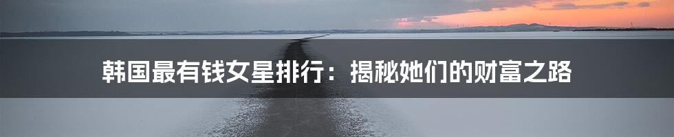 韩国最有钱女星排行：揭秘她们的财富之路