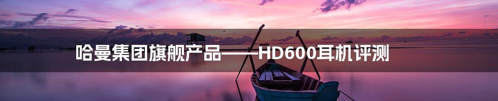 哈曼集团旗舰产品——HD600耳机评测