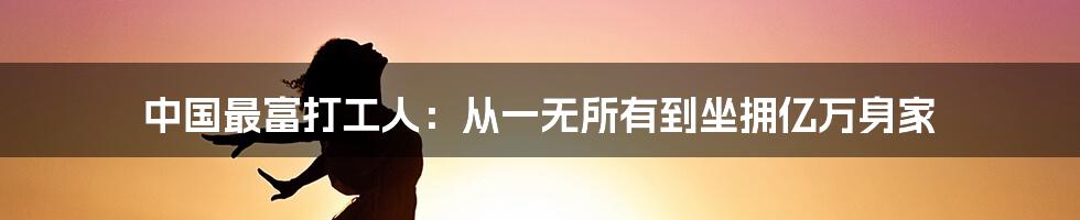 中国最富打工人：从一无所有到坐拥亿万身家