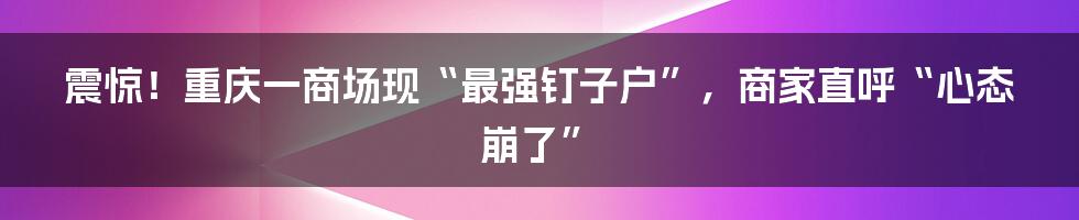 震惊!重庆一商场现“最强钉子户”,商家直呼“心态崩了”