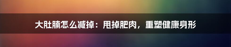 大肚腩怎么减掉:甩掉肥肉,重塑健康身形