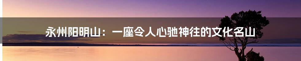 永州阳明山:一座令人心驰神往的文化名山