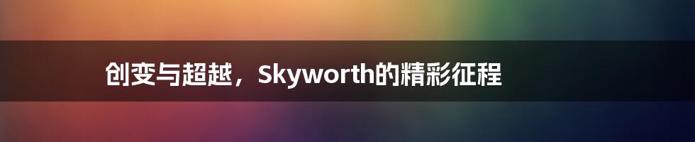 创变与超越,Skyworth的精彩征程