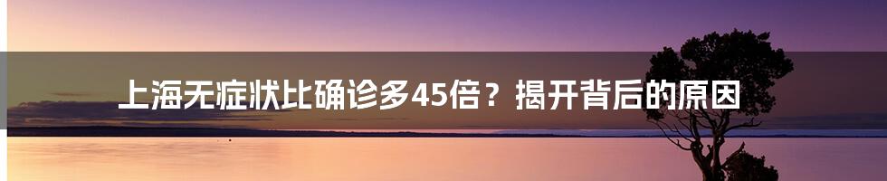 上海无症状比确诊多45倍？揭开背后的原因