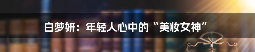 白梦妍：年轻人心中的“美妆女神”