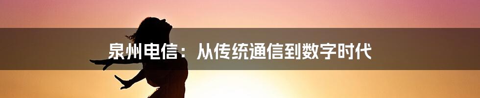 泉州电信：从传统通信到数字时代