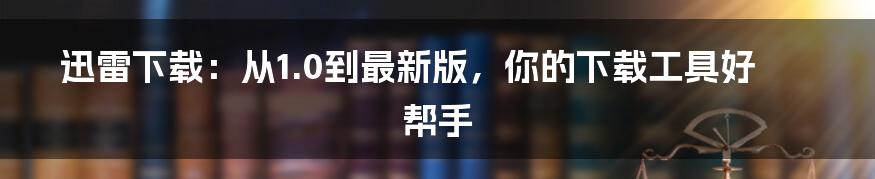 迅雷下载:从1.0到最新版,你的下载工具好帮手