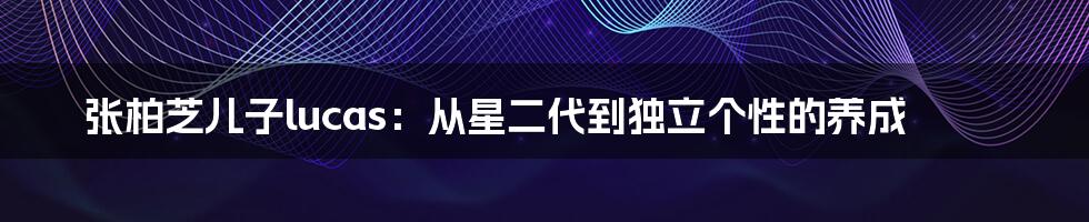 张柏芝儿子lucas:从星二代到独立个性的养成