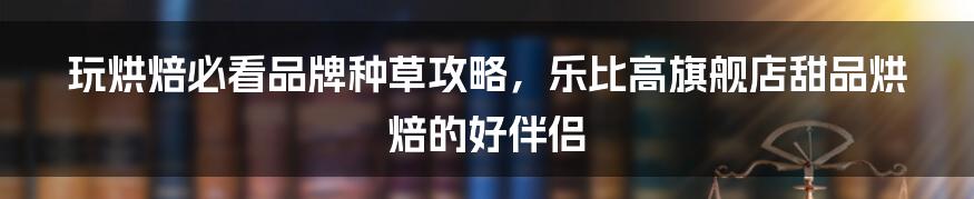 玩烘焙必看品牌种草攻略,乐比高旗舰店甜品烘焙的好伴侣