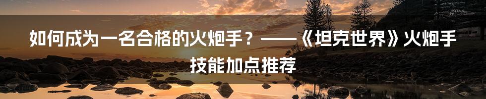 如何成为一名合格的火炮手?——《坦克世界》火炮手技能加点推荐