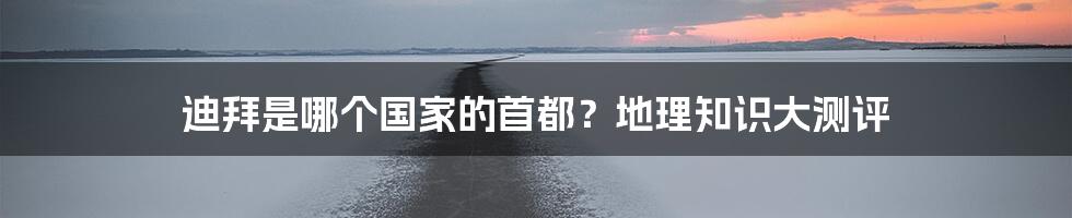 迪拜是哪个国家的首都？地理知识大测评