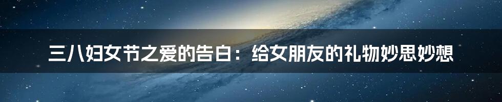 三八妇女节之爱的告白:给女朋友的礼物妙思妙想