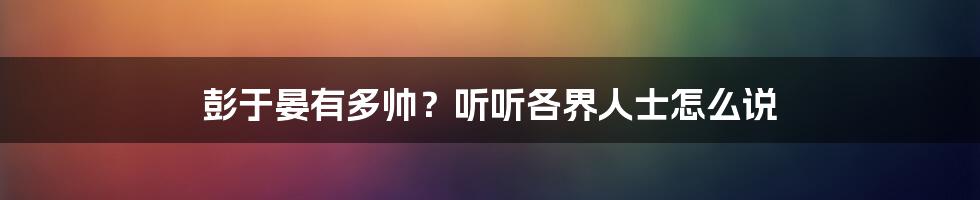 彭于晏有多帅？听听各界人士怎么说