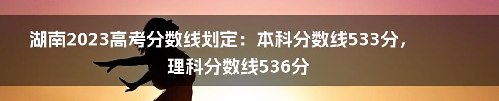 湖南2023高考分数线划定：本科分数线533分，理科分数线536分