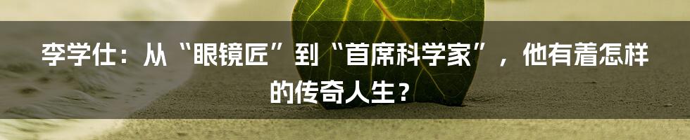 李学仕：从“眼镜匠”到“首席科学家”，他有着怎样的传奇人生？