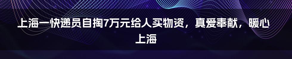 上海一快递员自掏7万元给人买物资，真爱奉献，暖心上海