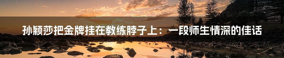 孙颖莎把金牌挂在教练脖子上:一段师生情深的佳话