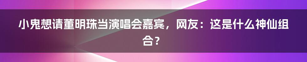 小鬼想请董明珠当演唱会嘉宾，网友：这是什么神仙组合？