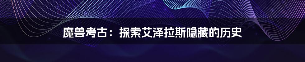 魔兽考古:探索艾泽拉斯隐藏的历史