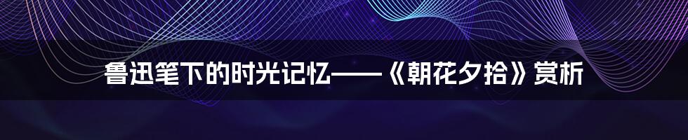 鲁迅笔下的时光记忆——《朝花夕拾》赏析