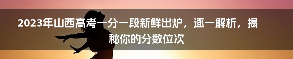 2023年山西高考一分一段新鲜出炉，逐一解析，揭秘你的分数位次