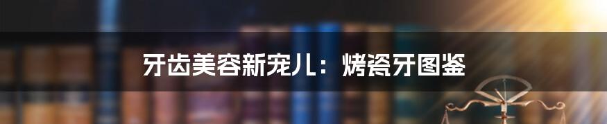 牙齿美容新宠儿：烤瓷牙图鉴