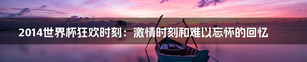 2014世界杯狂欢时刻:激情时刻和难以忘怀的回忆