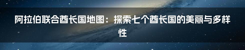 阿拉伯联合酋长国地图:探索七个酋长国的美丽与多样性
