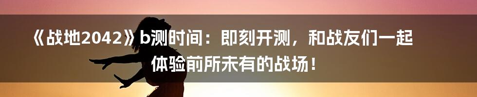 《战地2042》b测时间:即刻开测,和战友们一起体验前所未有的战场!