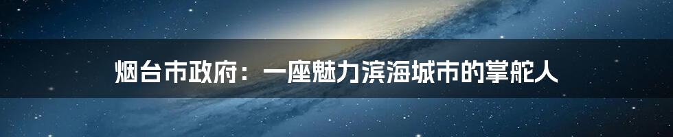 烟台市政府:一座魅力滨海城市的掌舵人