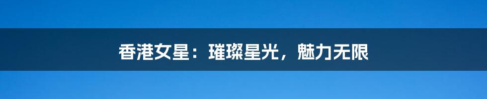 香港女星：璀璨星光，魅力无限