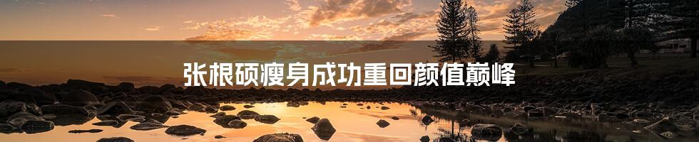 张根硕瘦身成功重回颜值巅峰