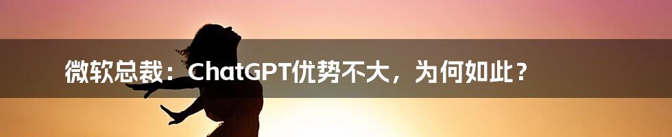 微软总裁:ChatGPT优势不大,为何如此?
