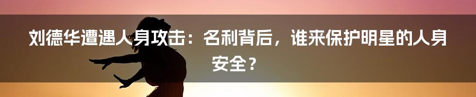 刘德华遭遇人身攻击:名利背后,谁来保护明星的人身安全?