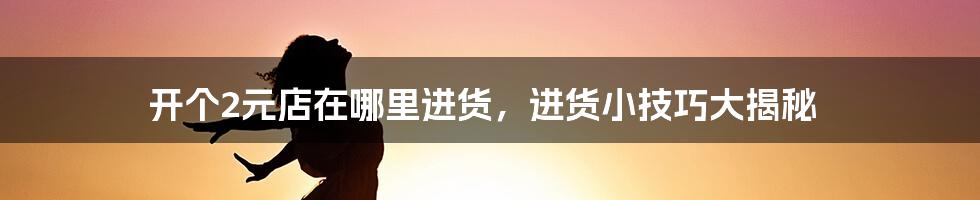 开个2元店在哪里进货，进货小技巧大揭秘