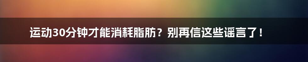 运动30分钟才能消耗脂肪?别再信这些谣言了!
