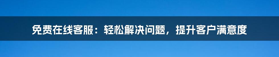 免费在线客服：轻松解决问题，提升客户满意度