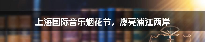 上海国际音乐烟花节,燃亮浦江两岸
