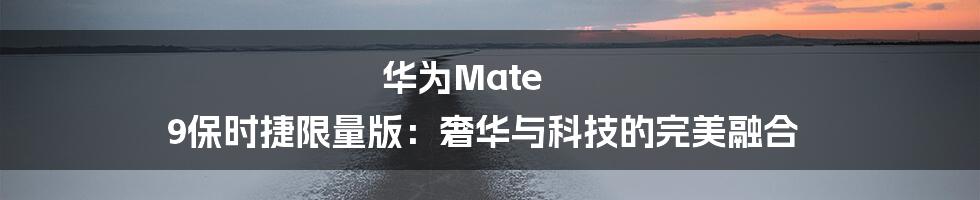 华为Mate 9保时捷限量版:奢华与科技的完美融合