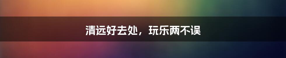 清远好去处,玩乐两不误