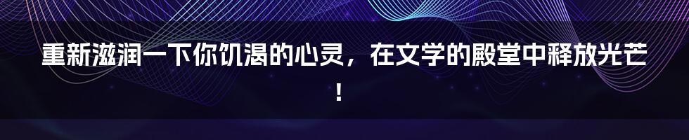 重新滋润一下你饥渴的心灵，在文学的殿堂中释放光芒！