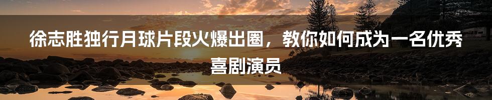 徐志胜独行月球片段火爆出圈，教你如何成为一名优秀喜剧演员