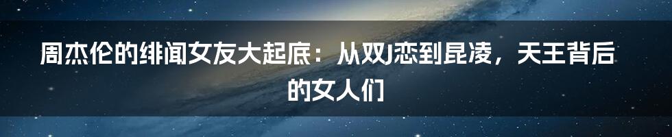 周杰伦的绯闻女友大起底:从双J恋到昆凌,天王背后的女人们
